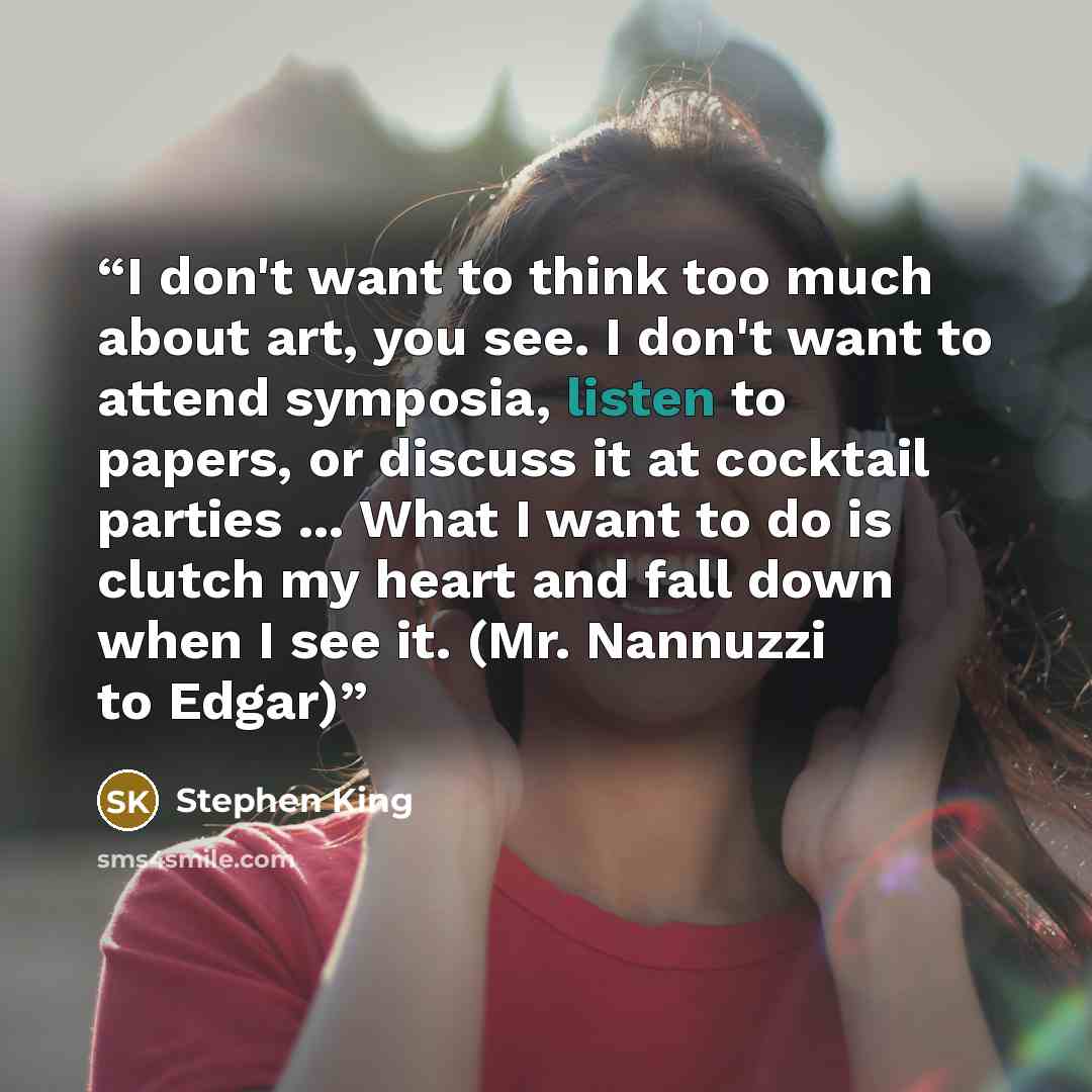“I don't want to think too much about art, you see. I don't want to attend symposia, listen to papers, or discuss it at cocktail parties ... What I want to do is clutch my heart and fall down when I see it. (Mr. Nannuzzi to Edgar)” quote by Stephen King
