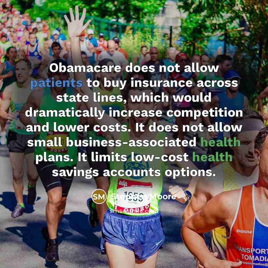 “Obamacare does not allow patients to buy insurance across state lines, which would dramatically increase competition and lower costs. It does not allow small business-associated health plans. It limits low-cost health savings accounts options.” quote by Stephen Moore