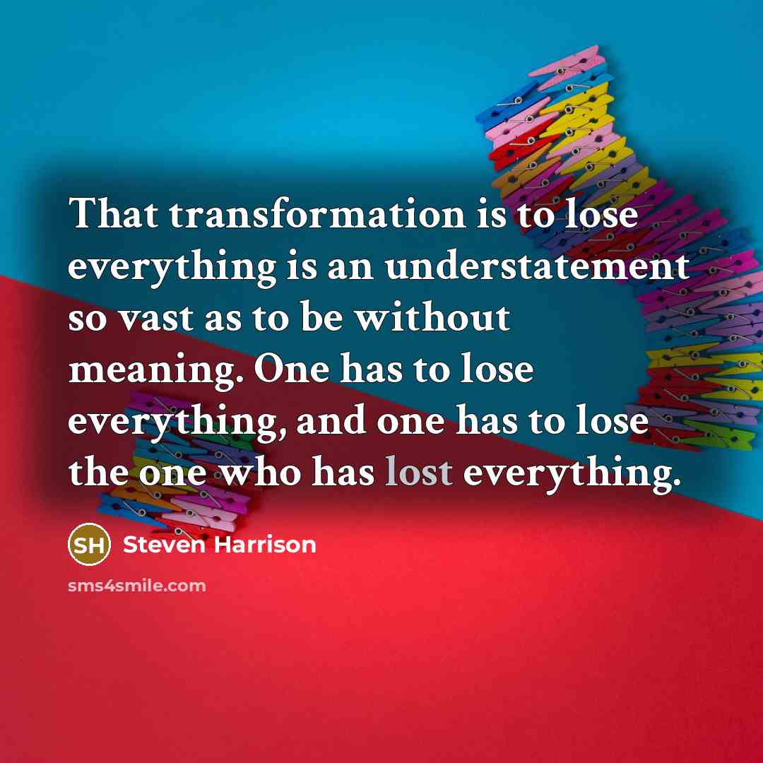 “That transformation is to lose everything is an understatement so vast as to be without meaning. One has to lose everything, and one has to lose the one who has lost everything.” quote by Steven Harrison