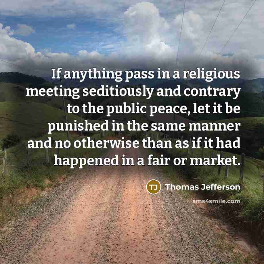 “If anything pass in a religious meeting seditiously and contrary to the public peace, let it be punished in the same manner and no otherwise than as if it had happened in a fair or market.” quote by Thomas Jefferson