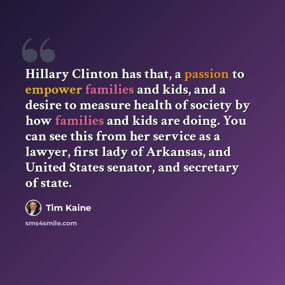 “Hillary Clinton has that, a passion to empower families and kids, and a desire to measure health of society by how families and kids are doing. You can see this from her service as a lawyer, first lady of Arkansas, and United States senator, and secretary of state.” quote by Tim Kaine