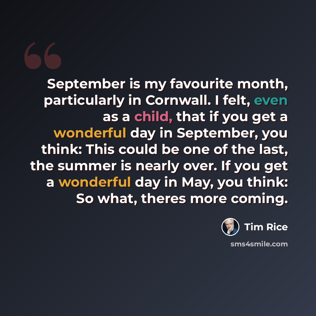 “September is my favourite month, particularly in Cornwall. I felt, even as a child, that if you get a wonderful day in September, you think: This could be one of the last, the summer is nearly over. If you get a wonderful day in May, you think: So what, theres more coming.” quote by Tim Rice