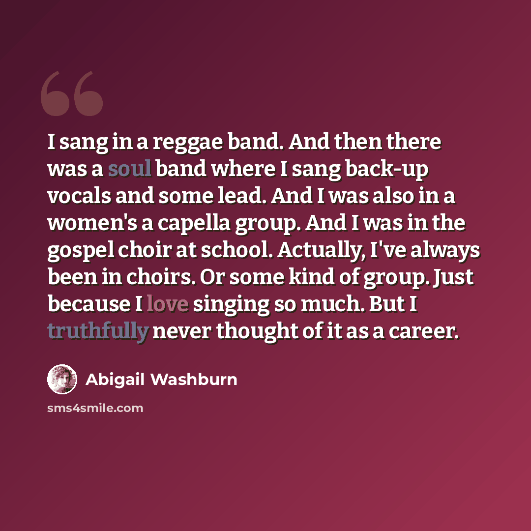 “I sang in a reggae band. And then there was a soul band where I sang back-up vocals and some lead. And I was also in a women's a capella group. And I was in the gospel choir at school. Actually, I've always been in choirs. Or some kind of group. Just because I love singing so much. But I…” quote by Abigail Washburn
