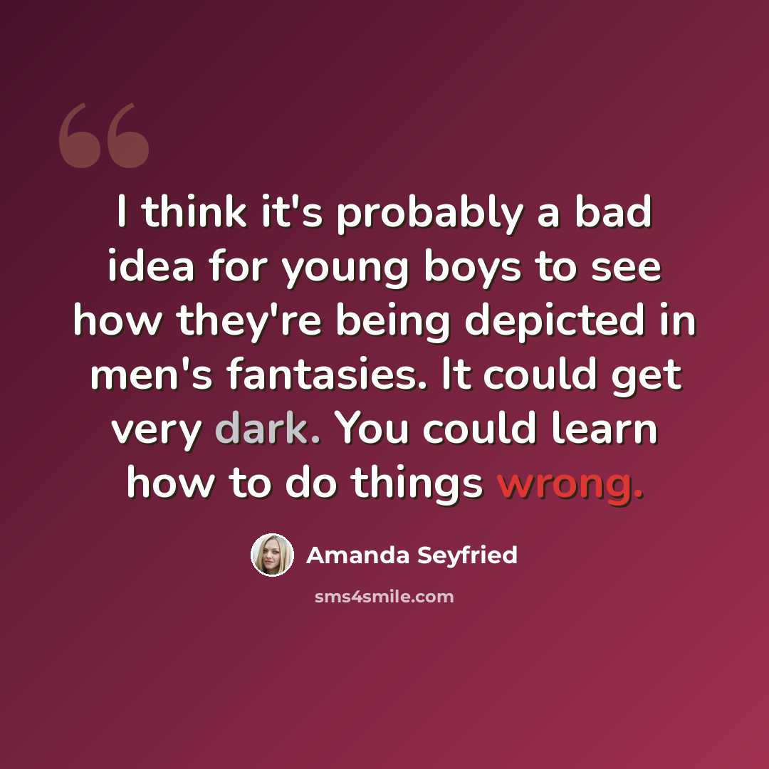 “I think it's probably a bad idea for young boys to see how they're being depicted in men's fantasies. It could get very dark. You could learn how to do things wrong.” quote by Amanda Seyfried