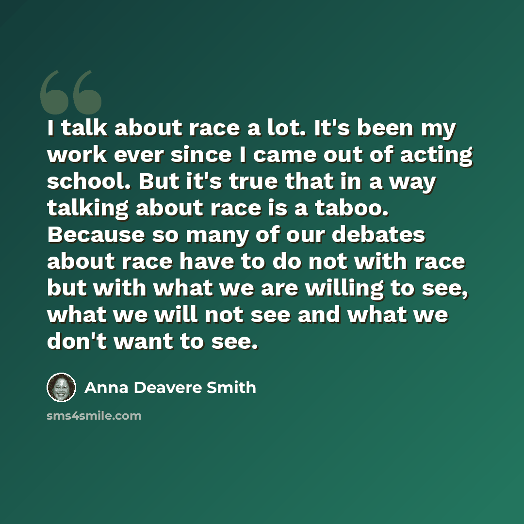 “I talk about race a lot. It's been my work ever since I came out of acting school. But it's true that in a way talking about race is a taboo. Because so many of our debates about race have to do not with race but with what we are willing to see, what we will not see and what we don't want to see.” quote by Anna Deavere Smith