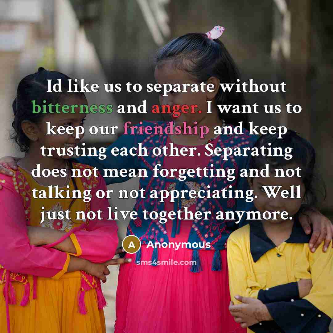 “Id like us to separate without bitterness and anger. I want us to keep our friendship and keep trusting each other. Separating does not mean forgetting and not talking or not appreciating. Well just not live together anymore.” quote by Anonymous