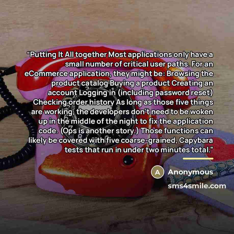 “Putting It All together Most applications only have a small number of critical user paths. For an eCommerce application, they might be: Browsing the product catalog Buying a product Creating an account Logging in (including password reset) Checking order history As long as those five things are…” quote by Anonymous