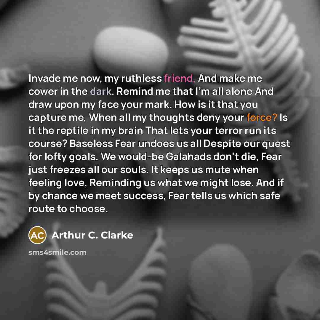 “Invade me now, my ruthless friend, And make me cower in the dark. Remind me that I'm all alone And draw upon my face your mark. How is it that you capture me, When all my thoughts deny your force? Is it the reptile in my brain That lets your terror run its course? Baseless Fear undoes us all…” quote by Arthur C. Clarke