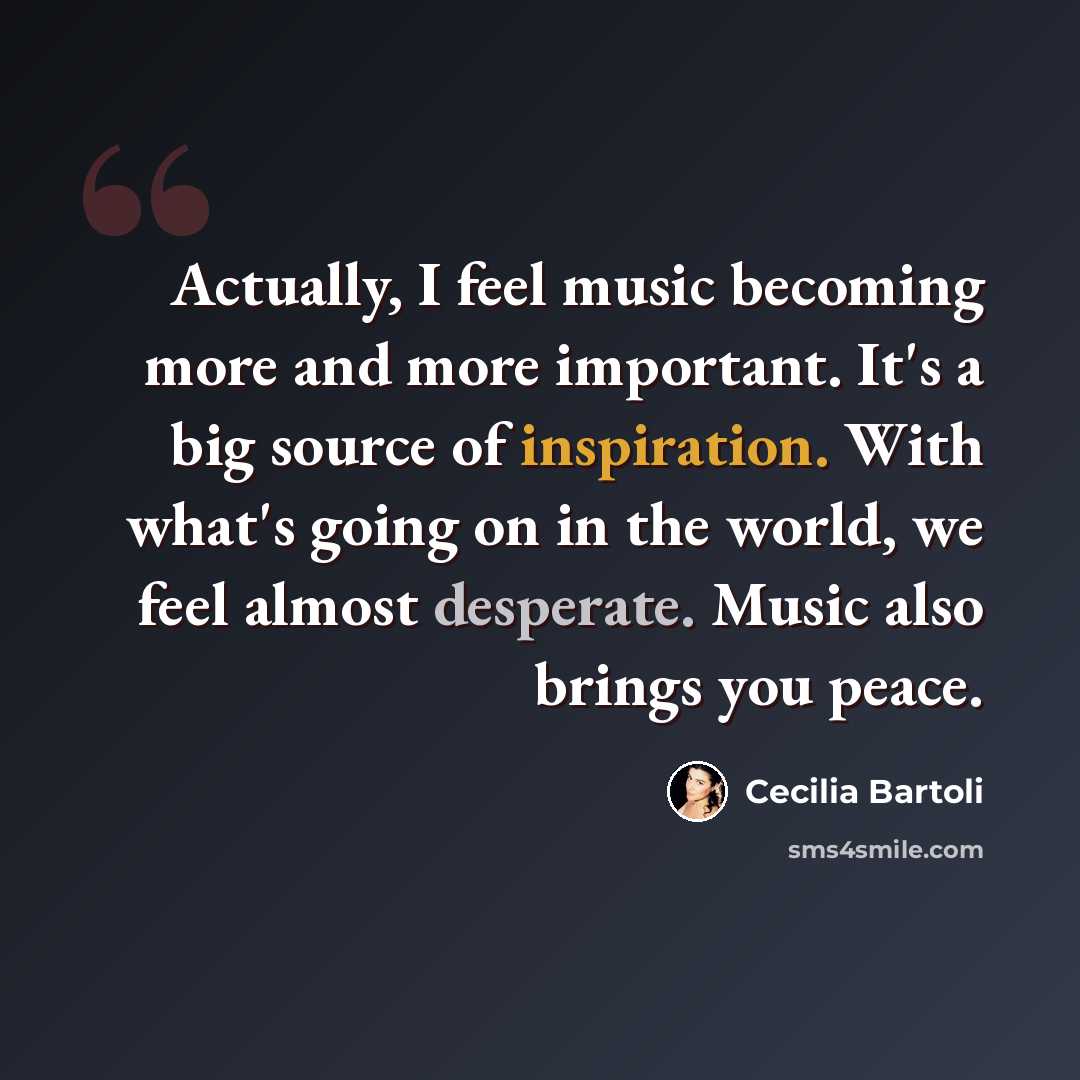 “Actually, I feel music becoming more and more important. It's a big source of inspiration. With what's going on in the world, we feel almost desperate. Music also brings you peace.” quote by Cecilia Bartoli