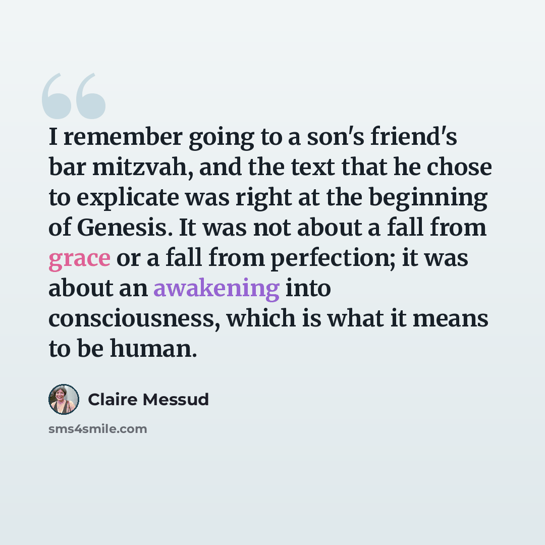 “I remember going to a son's friend's bar mitzvah, and the text that he chose to explicate was right at the beginning of Genesis. It was not about a fall from grace or a fall from perfection; it was about an awakening into consciousness, which is what it means to be human.” quote by Claire Messud