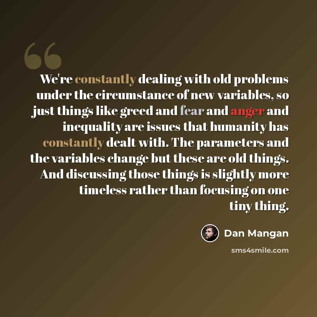 “We're constantly dealing with old problems under the circumstance of new variables, so just things like greed and fear and anger and inequality are issues that humanity has constantly dealt with. The parameters and the variables change but these are old things. And discussing those things is…” quote by Dan Mangan