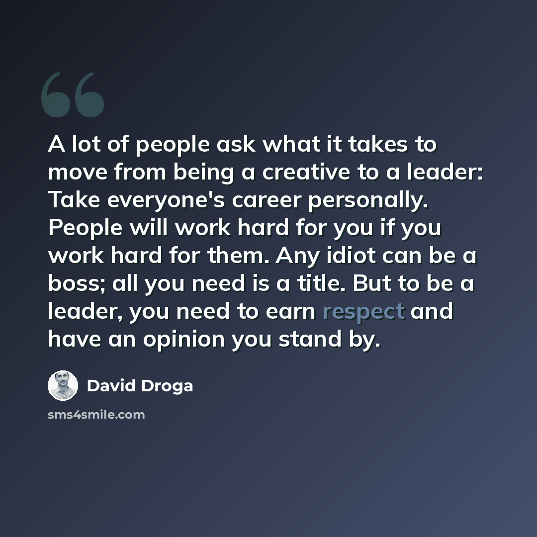 “A lot of people ask what it takes to move from being a creative to a leader: Take everyone's career personally. People will work hard for you if you work hard for them. Any idiot can be a boss; all you need is a title. But to be a leader, you need to earn respect and have an opinion you stand by.” quote by David Droga
