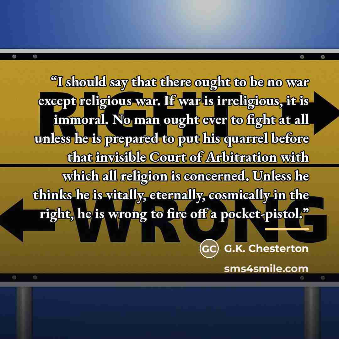 “I should say that there ought to be no war except religious war. If war is irreligious, it is immoral. No man ought ever to fight at all unless he is prepared to put his quarrel before that invisible Court of Arbitration with which all religion is concerned. Unless he thinks he is vitally…” quote by G.K. Chesterton