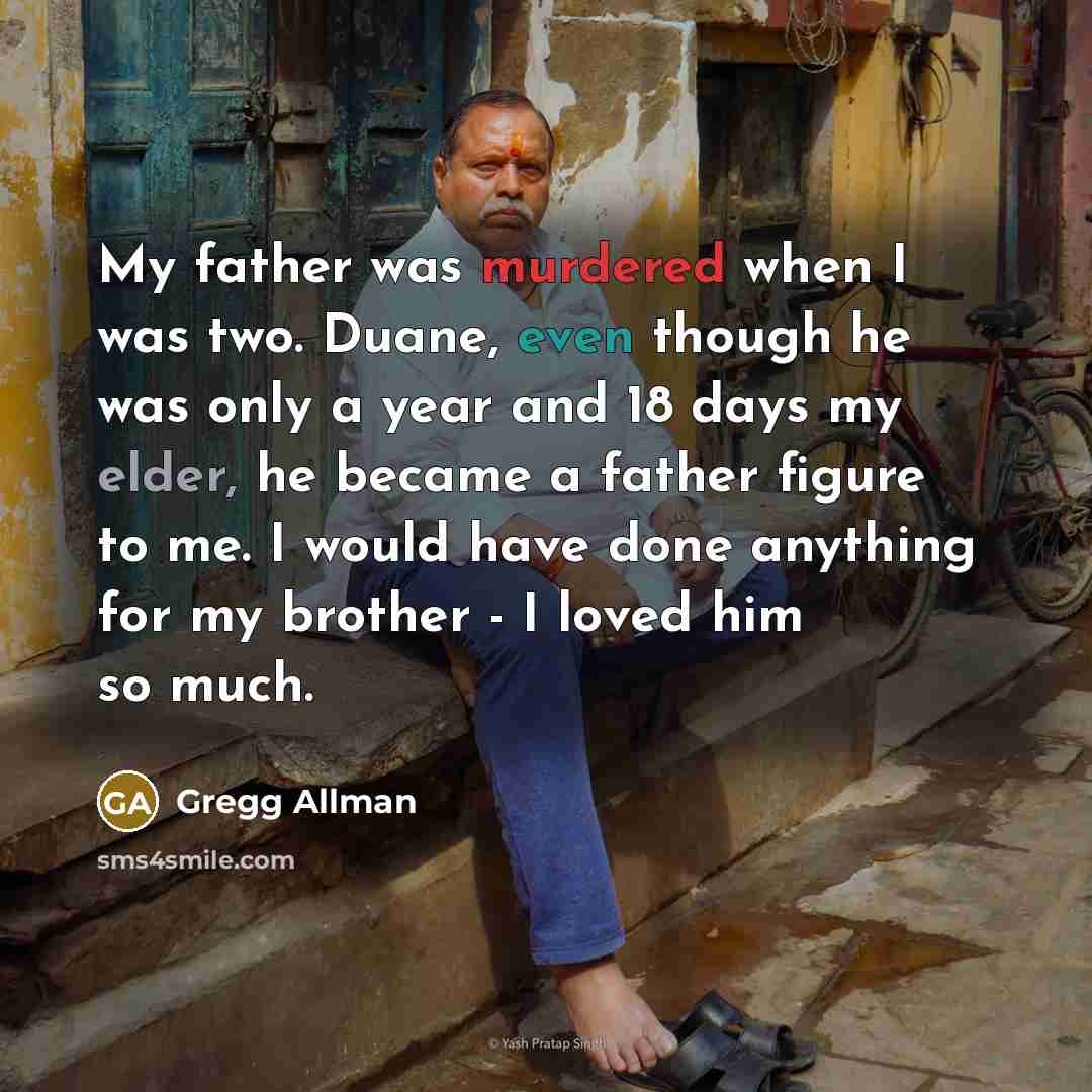 “My father was murdered when I was two. Duane, even though he was only a year and 18 days my elder, he became a father figure to me. I would have done anything for my brother - I loved him so much.” quote by Gregg Allman