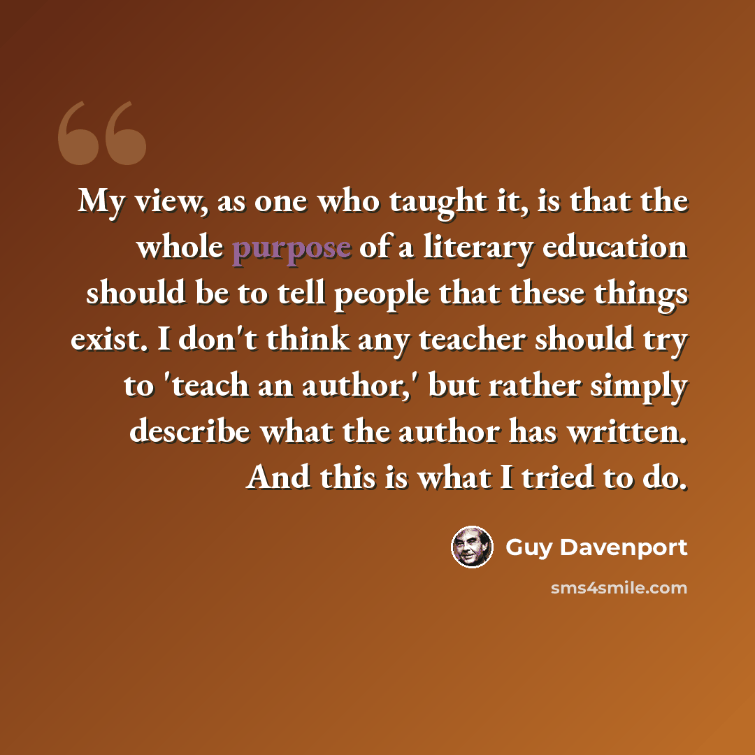 “My view, as one who taught it, is that the whole purpose of a literary education should be to tell people that these things exist. I don't think any teacher should try to 'teach an author,' but rather simply describe what the author has written. And this is what I tried to do.” quote by Guy Davenport
