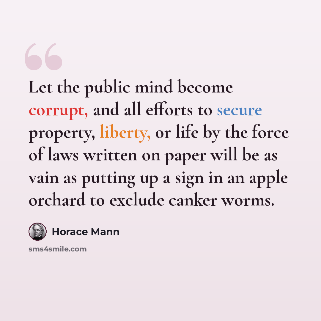 “Let the public mind become corrupt, and all efforts to secure property, liberty, or life by the force of laws written on paper will be as vain as putting up a sign in an apple orchard to exclude canker worms.” quote by Horace Mann