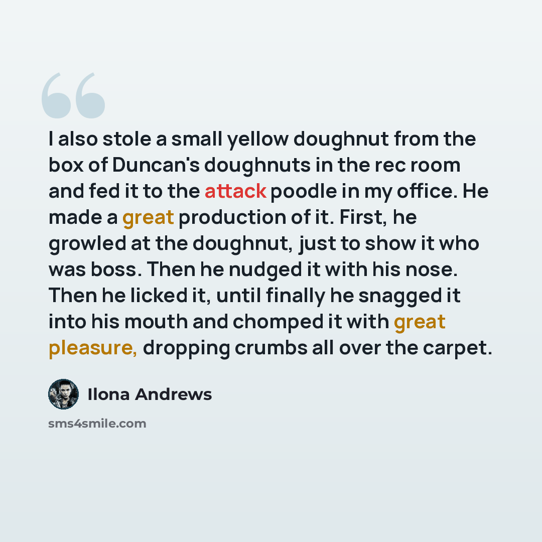 “I also stole a small yellow doughnut from the box of Duncan's doughnuts in the rec room and fed it to the attack poodle in my office. He made a great production of it. First, he growled at the doughnut, just to show it who was boss. Then he nudged it with his nose. Then he licked it, until finally…” quote by Ilona Andrews