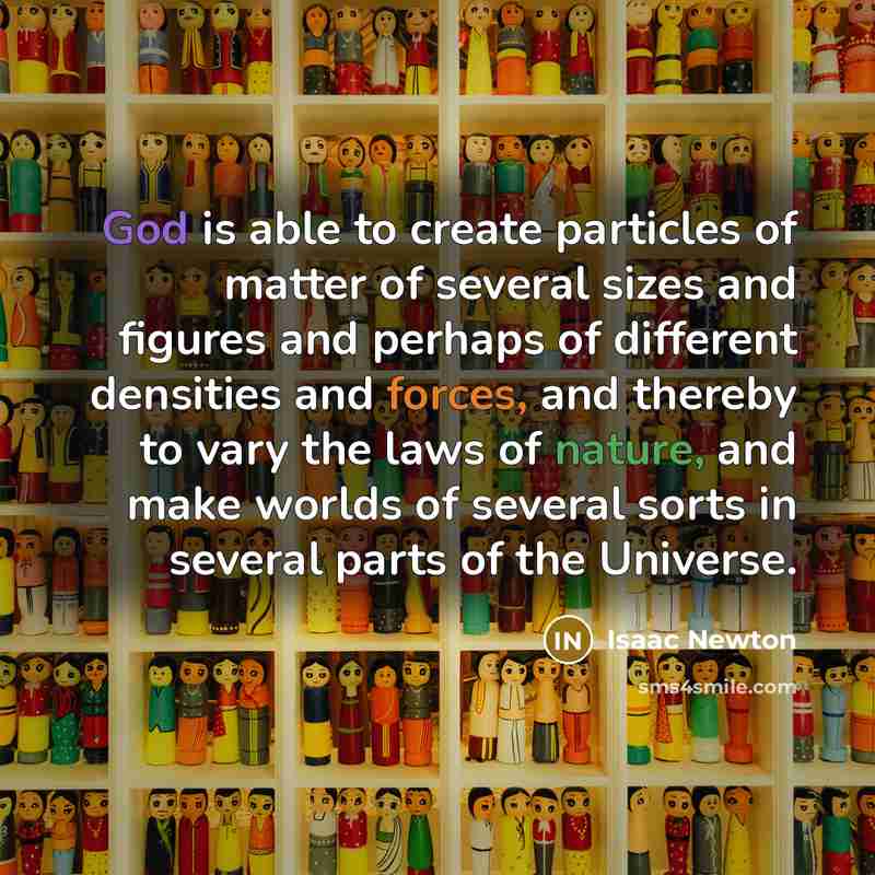 “God is able to create particles of matter of several sizes and figures and perhaps of different densities and forces, and thereby to vary the laws of nature, and make worlds of several sorts in several parts of the Universe.” quote by Isaac Newton