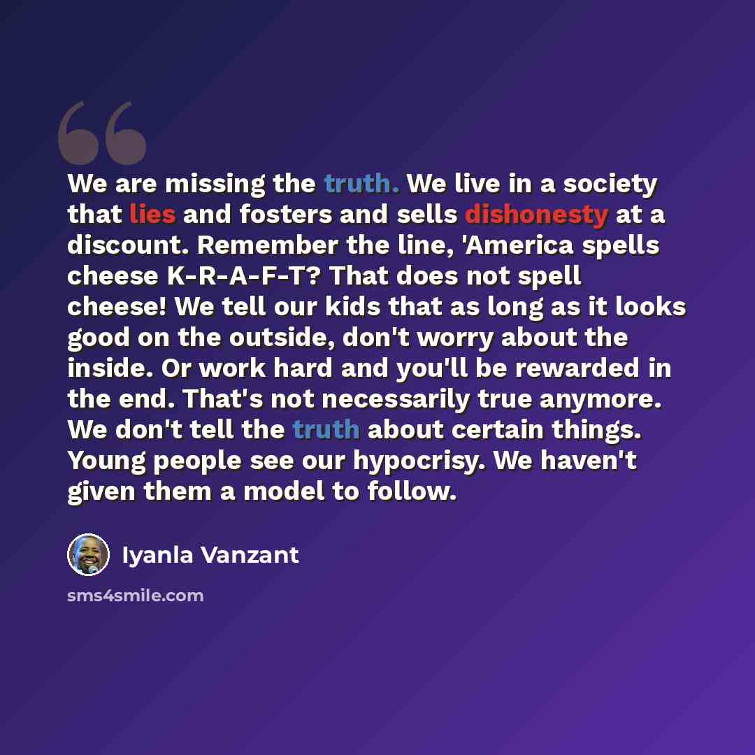“We are missing the truth. We live in a society that lies and fosters and sells dishonesty at a discount. Remember the line, 'America spells cheese K-R-A-F-T? That does not spell cheese! We tell our kids that as long as it looks good on the outside, don't worry about the inside. Or work hard and…” quote by Iyanla Vanzant