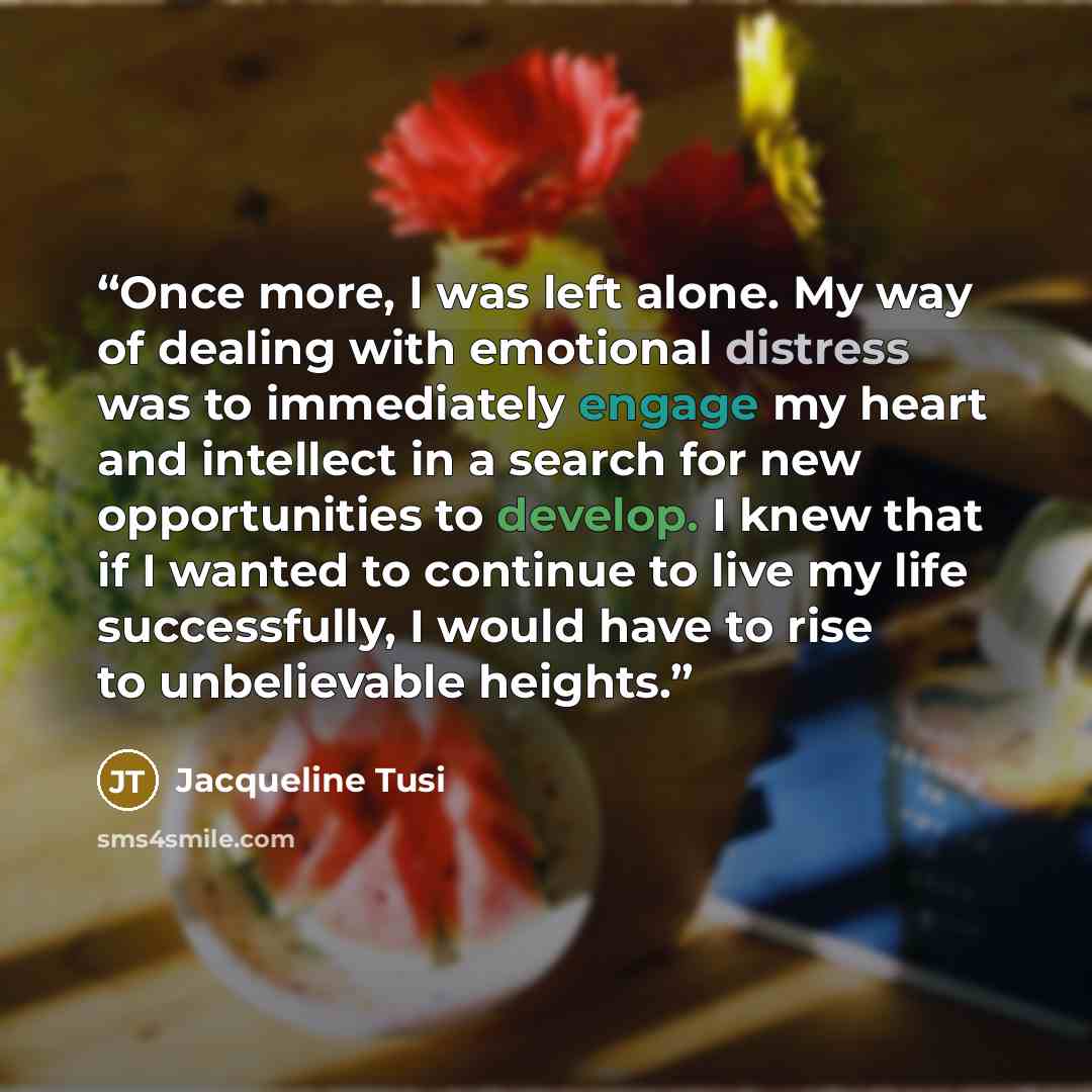 “Once more, I was left alone. My way of dealing with emotional distress was to immediately engage my heart and intellect in a search for new opportunities to develop. I knew that if I wanted to continue to live my life successfully, I would have to rise to unbelievable heights.” quote by Jacqueline Tusi