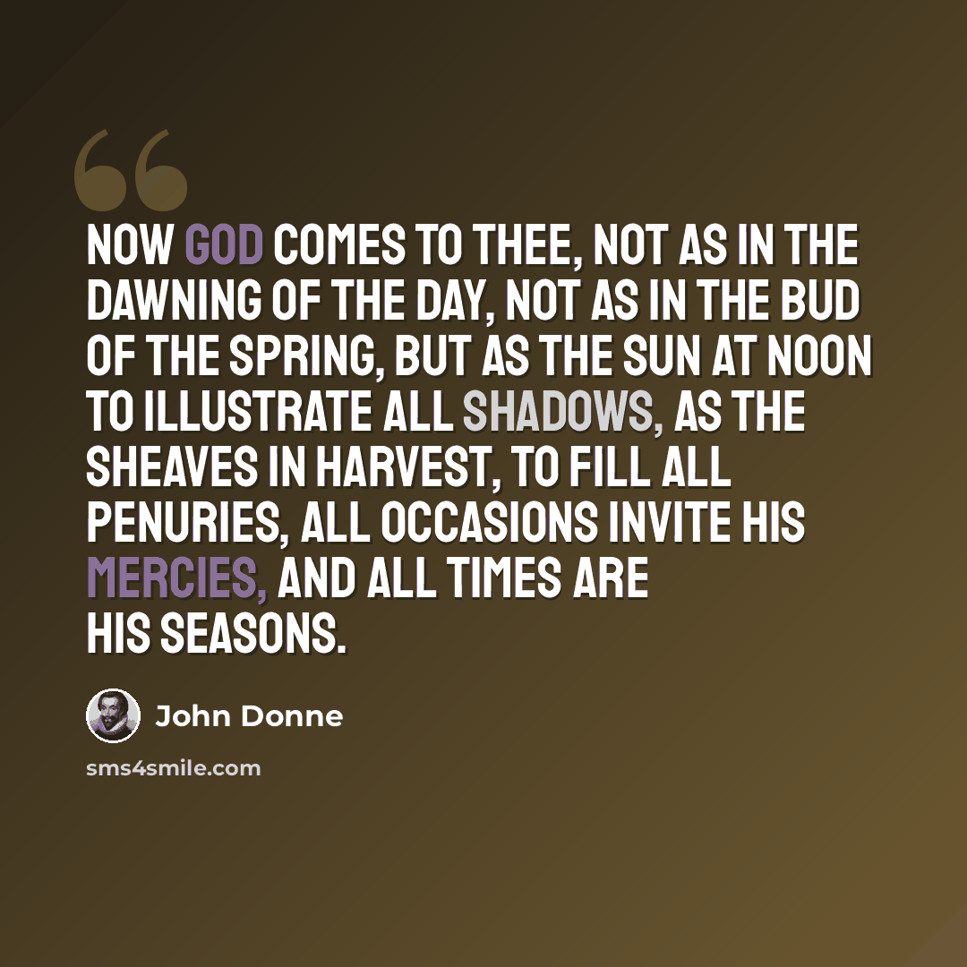 “Now God comes to thee, not as in the dawning of the day, not as in the bud of the spring, but as the sun at noon to illustrate all shadows, as the sheaves in harvest, to fill all penuries, all occasions invite his mercies, and all times are his seasons.” quote by John Donne