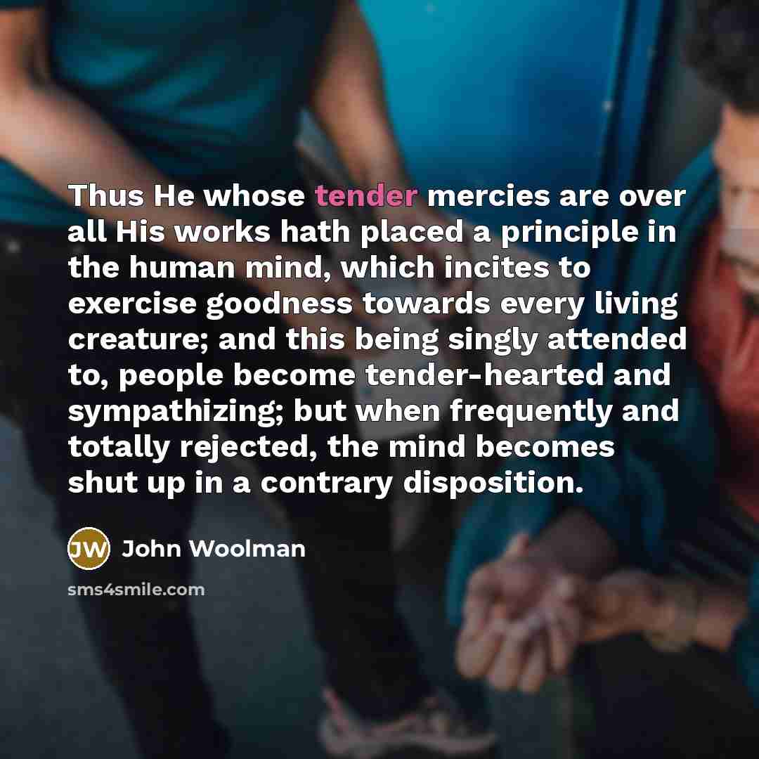 “Thus He whose tender mercies are over all His works hath placed a principle in the human mind, which incites to exercise goodness towards every living creature; and this being singly attended to, people become tender-hearted and sympathizing; but when frequently and totally rejected, the mind…” quote by John Woolman