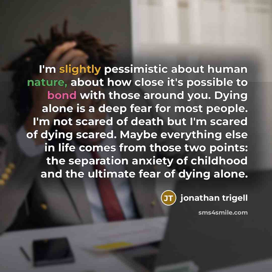 “I'm slightly pessimistic about human nature, about how close it's possible to bond with those around you. Dying alone is a deep fear for most people. I'm not scared of death but I'm scared of dying scared. Maybe everything else in life comes from those two points: the separation anxiety of…” quote by Jonathan Trigell