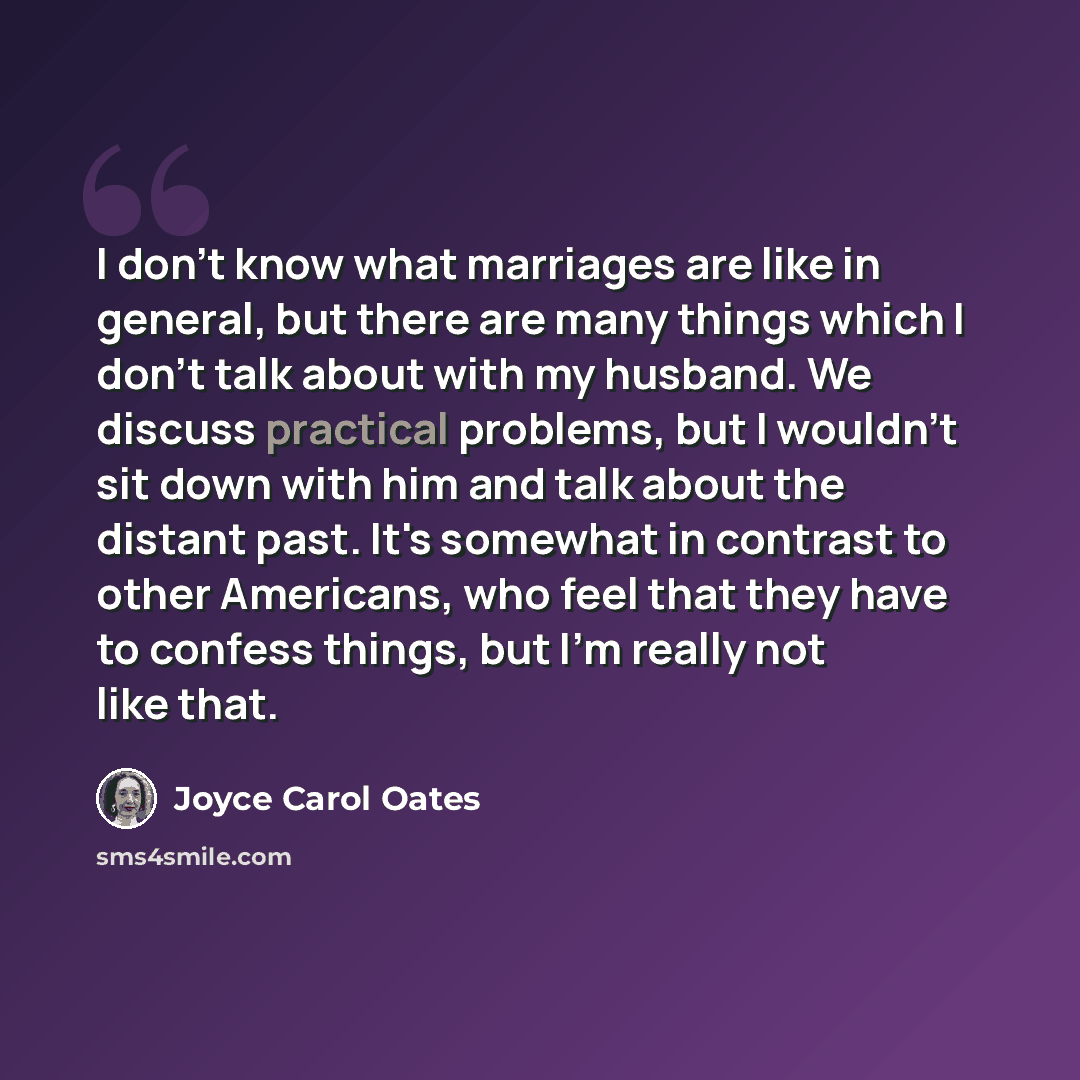 “I don't know what marriages are like in general, but there are many things which I don't talk about with my husband. We discuss practical problems, but I wouldn't sit down with him and talk about the distant past. It's somewhat in contrast to other Americans, who feel that they have to confess…” quote by Joyce Carol Oates