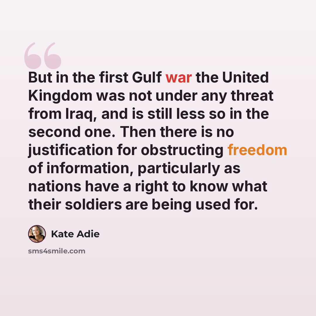 “But in the first Gulf war the United Kingdom was not under any threat from Iraq, and is still less so in the second one. Then there is no justification for obstructing freedom of information, particularly as nations have a right to know what their soldiers are being used for.” quote by Kate Adie