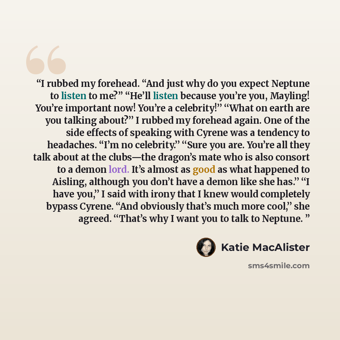 “I rubbed my forehead. ‘‘And just why do you expect Neptune to listen to me?’’ ‘‘He’ll listen because you’re you, Mayling! You’re important now! You’re a celebrity!’’ ‘‘What on earth are you talking about?’’ I rubbed my forehead again. One of the side effects of speaking with Cyrene was a tendency…” quote by Katie MacAlister