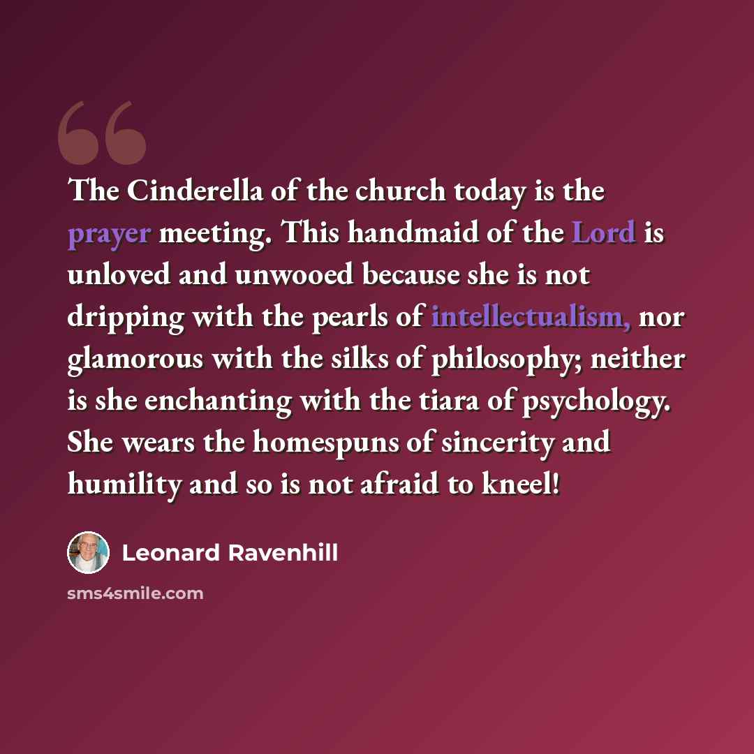 “The Cinderella of the church today is the prayer meeting. This handmaid of the Lord is unloved and unwooed because she is not dripping with the pearls of intellectualism, nor glamorous with the silks of philosophy; neither is she enchanting with the tiara of psychology. She wears the homespuns of…” quote by Leonard Ravenhill