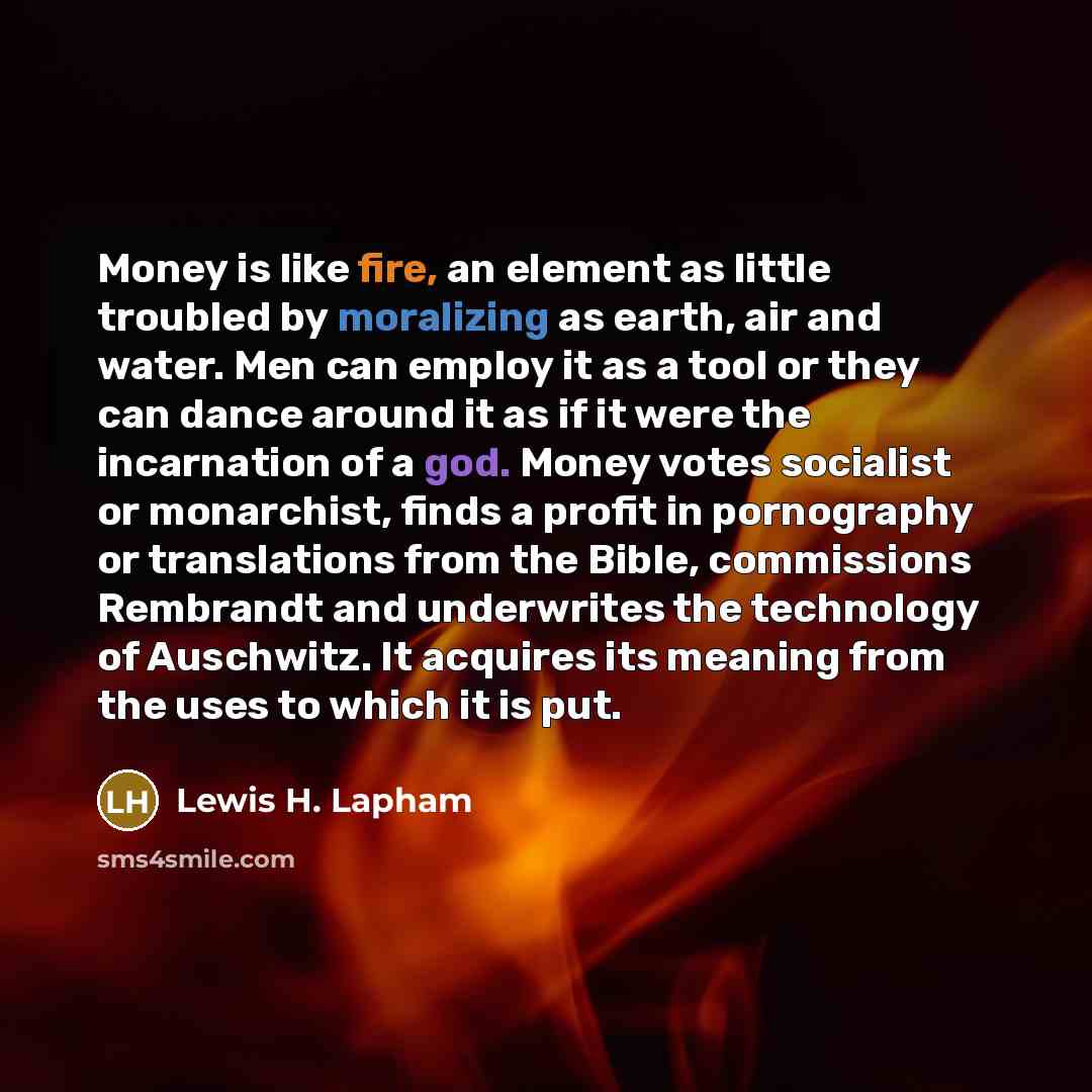 “Money is like fire, an element as little troubled by moralizing as earth, air and water. Men can employ it as a tool or they can dance around it as if it were the incarnation of a god. Money votes socialist or monarchist, finds a profit in pornography or translations from the Bible, commissions…” quote by Lewis H. Lapham