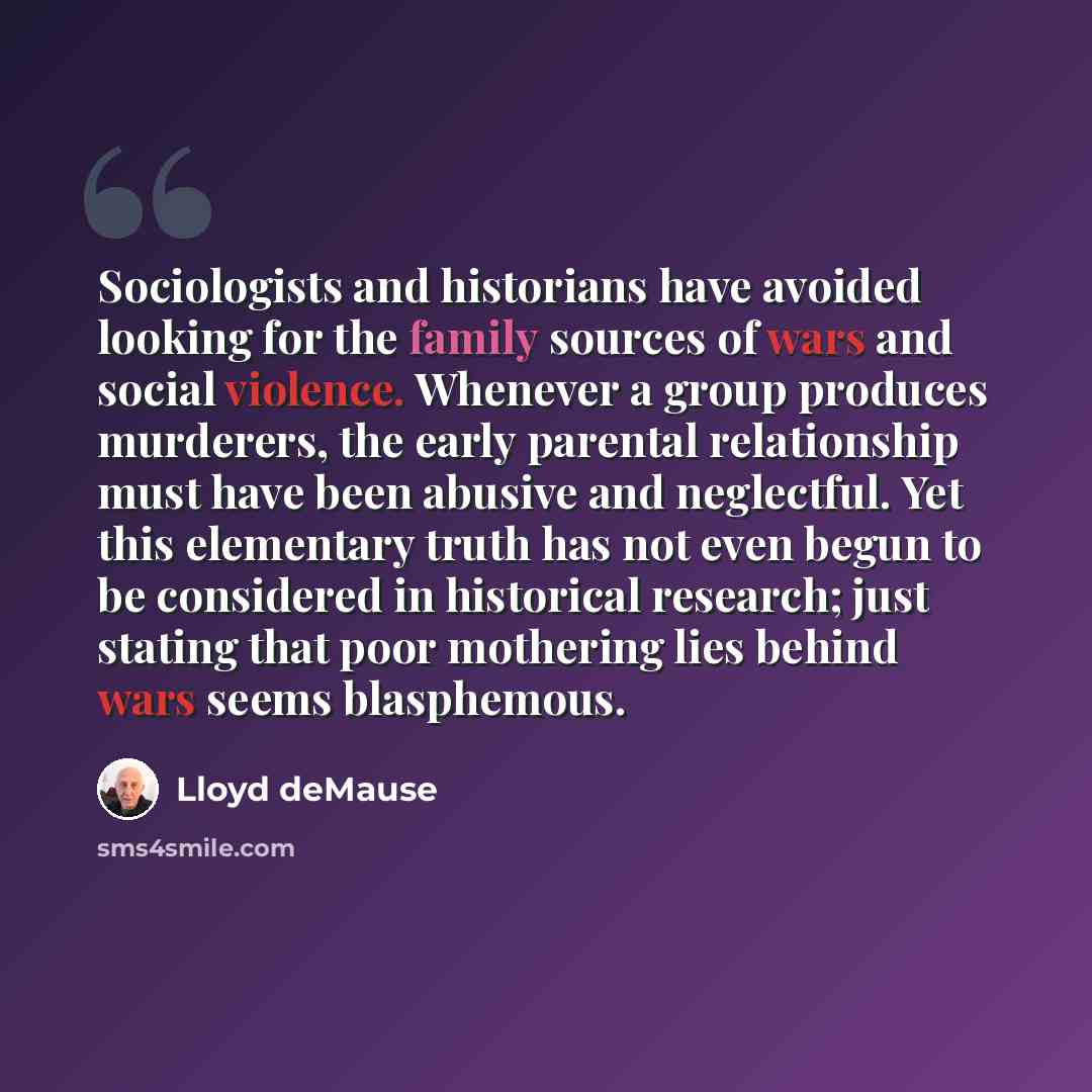“Sociologists and historians have avoided looking for the family sources of wars and social violence. Whenever a group produces murderers, the early parental relationship must have been abusive and neglectful. Yet this elementary truth has not even begun to be considered in historical research…” quote by Lloyd deMause