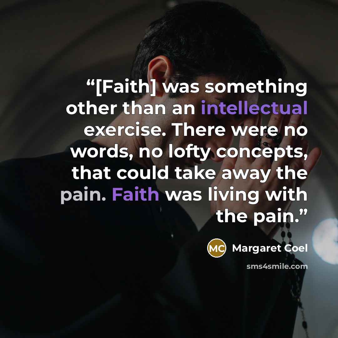 “[Faith] was something other than an intellectual exercise. There were no words, no lofty concepts, that could take away the pain. Faith was living with the pain.” quote by Margaret Coel