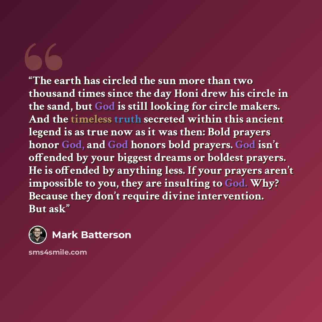 “The earth has circled the sun more than two thousand times since the day Honi drew his circle in the sand, but God is still looking for circle makers. And the timeless truth secreted within this ancient legend is as true now as it was then: Bold prayers honor God, and God honors bold prayers. God…” quote by Mark Batterson