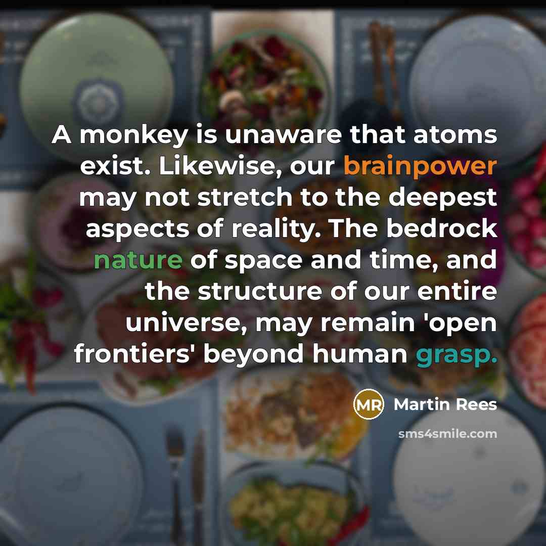 “A monkey is unaware that atoms exist. Likewise, our brainpower may not stretch to the deepest aspects of reality. The bedrock nature of space and time, and the structure of our entire universe, may remain 'open frontiers' beyond human grasp.” quote by Martin Rees