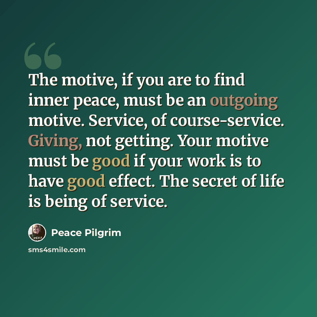 “The motive, if you are to find inner peace, must be an outgoing motive. Service, of course-service. Giving, not getting. Your motive must be good if your work is to have good effect. The secret of life is being of service.” quote by Peace Pilgrim