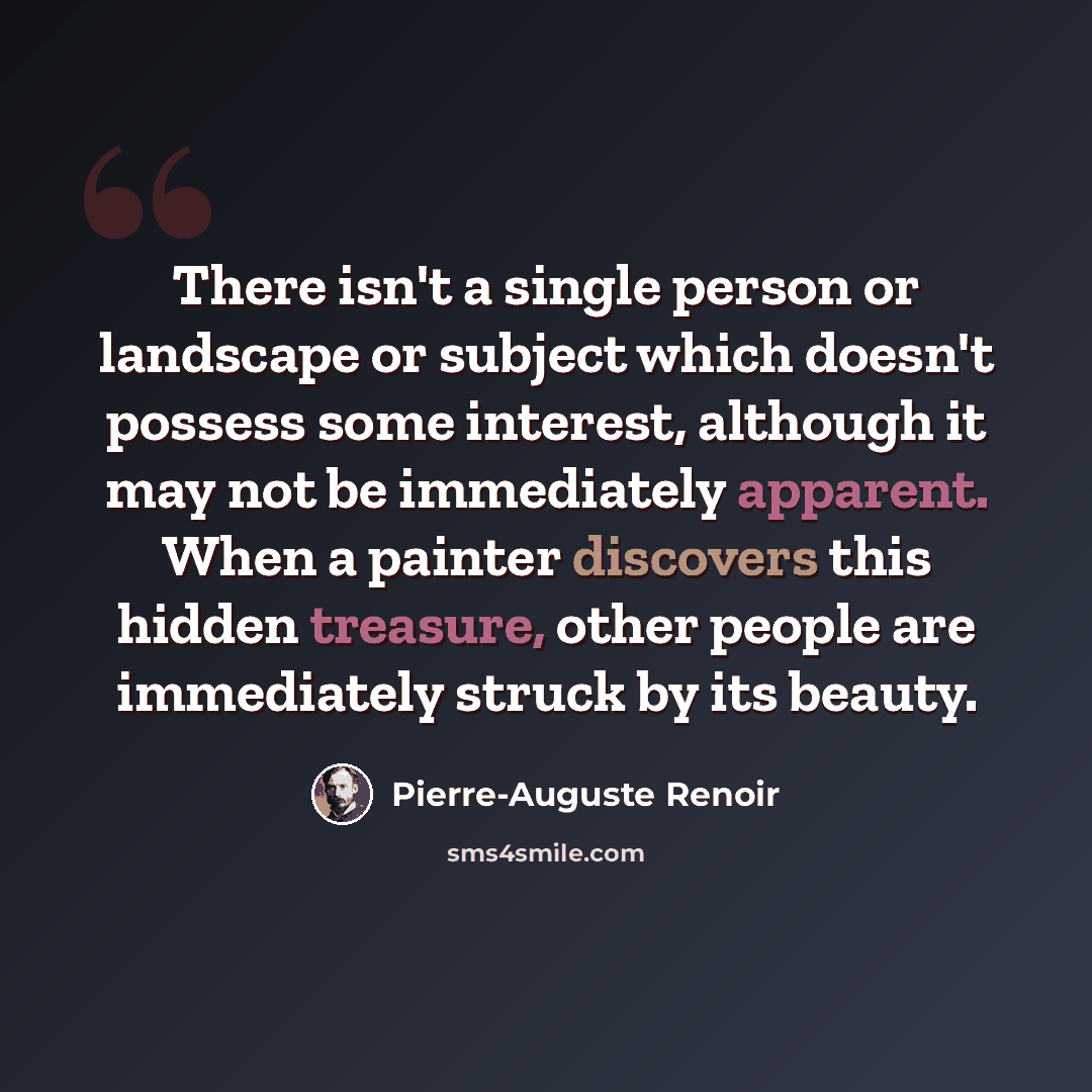 “There isn't a single person or landscape or subject which doesn't possess some interest, although it may not be immediately apparent. When a painter discovers this hidden treasure, other people are immediately struck by its beauty.” quote by Pierre-Auguste Renoir