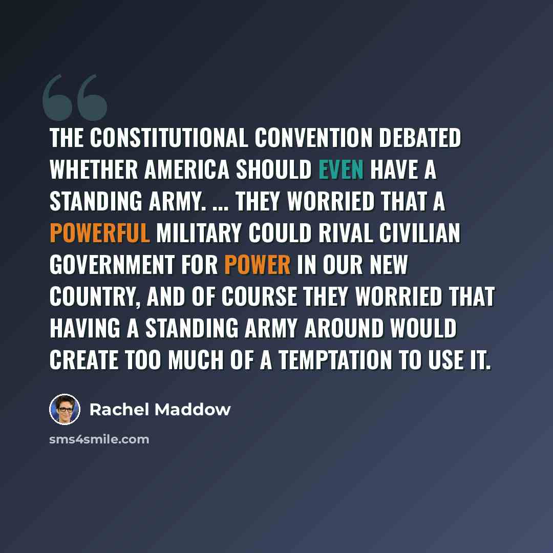 “The Constitutional Convention debated whether America should even have a standing army. ... They worried that a powerful military could rival civilian government for power in our new country, and of course they worried that having a standing army around would create too much of a temptation to use…” quote by Rachel Maddow