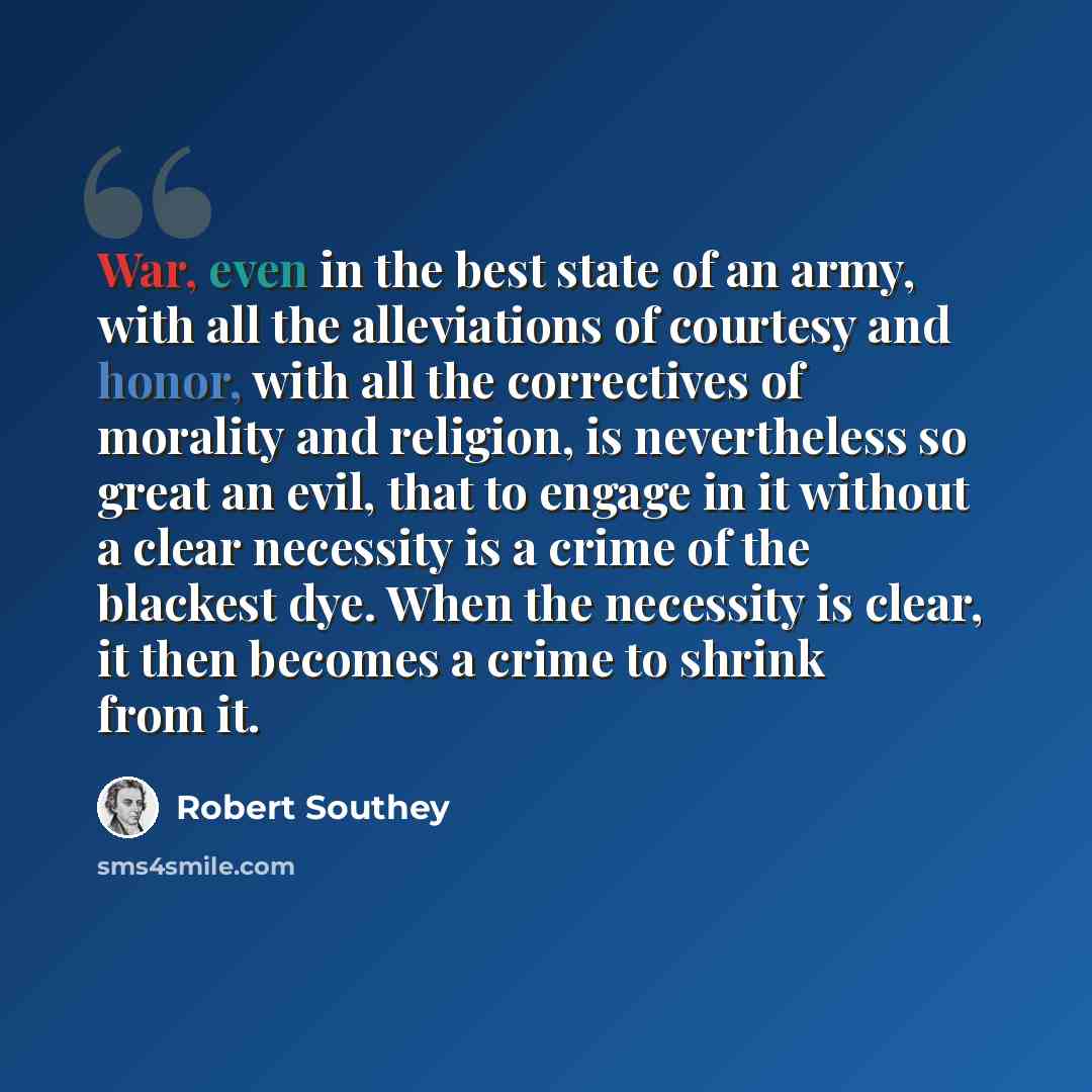 “War, even in the best state of an army, with all the alleviations of courtesy and honor, with all the correctives of morality and religion, is nevertheless so great an evil, that to engage in it without a clear necessity is a crime of the blackest dye. When the necessity is clear, it then becomes…” quote by Robert Southey