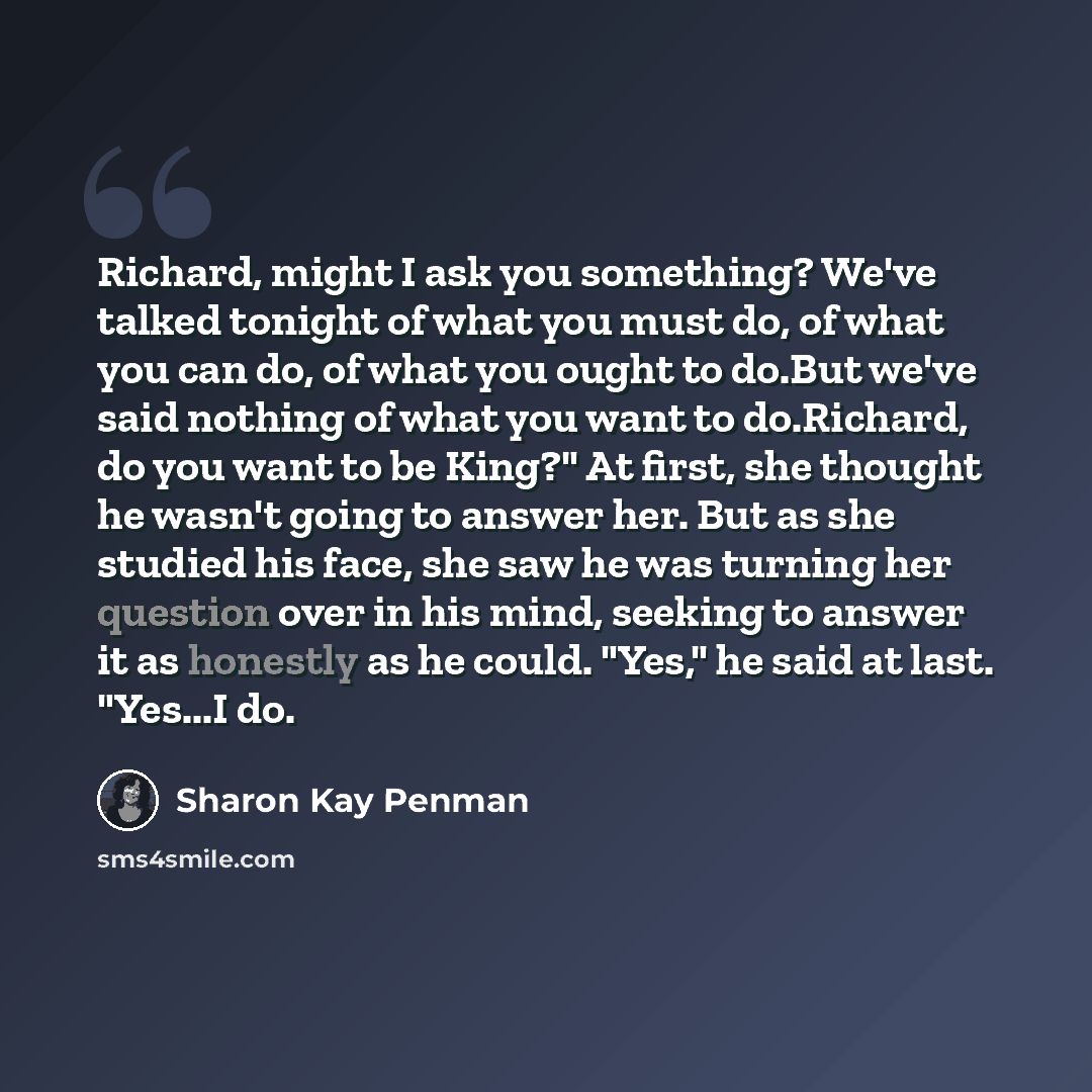 “Richard, might I ask you something? We've talked tonight of what you must do, of what you can do, of what you ought to do.But we've said nothing of what you want to do.Richard, do you want to be King?" At first, she thought he wasn't going to answer her. But as she studied his face, she saw he was…” quote by Sharon Kay Penman