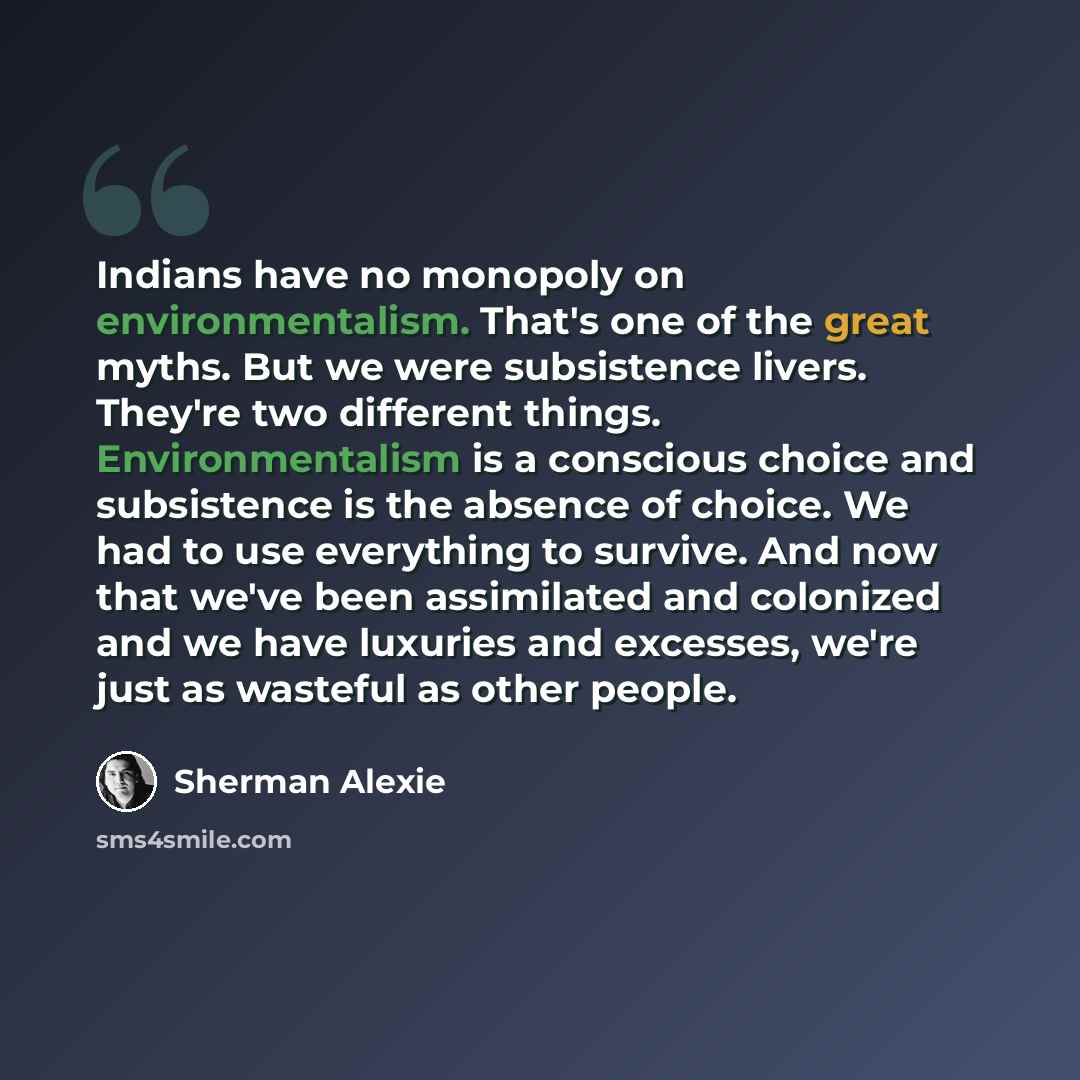 “Indians have no monopoly on environmentalism. That's one of the great myths. But we were subsistence livers. They're two different things. Environmentalism is a conscious choice and subsistence is the absence of choice. We had to use everything to survive. And now that we've been assimilated and…” quote by Sherman Alexie