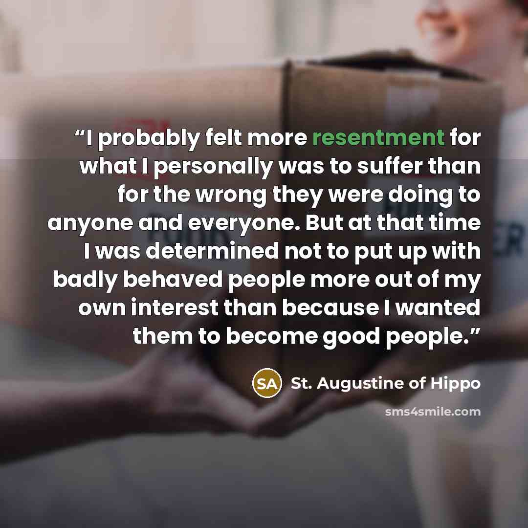 “I probably felt more resentment for what I personally was to suffer than for the wrong they were doing to anyone and everyone. But at that time I was determined not to put up with badly behaved people more out of my own interest than because I wanted them to become good people.” quote by St. Augustine of Hippo