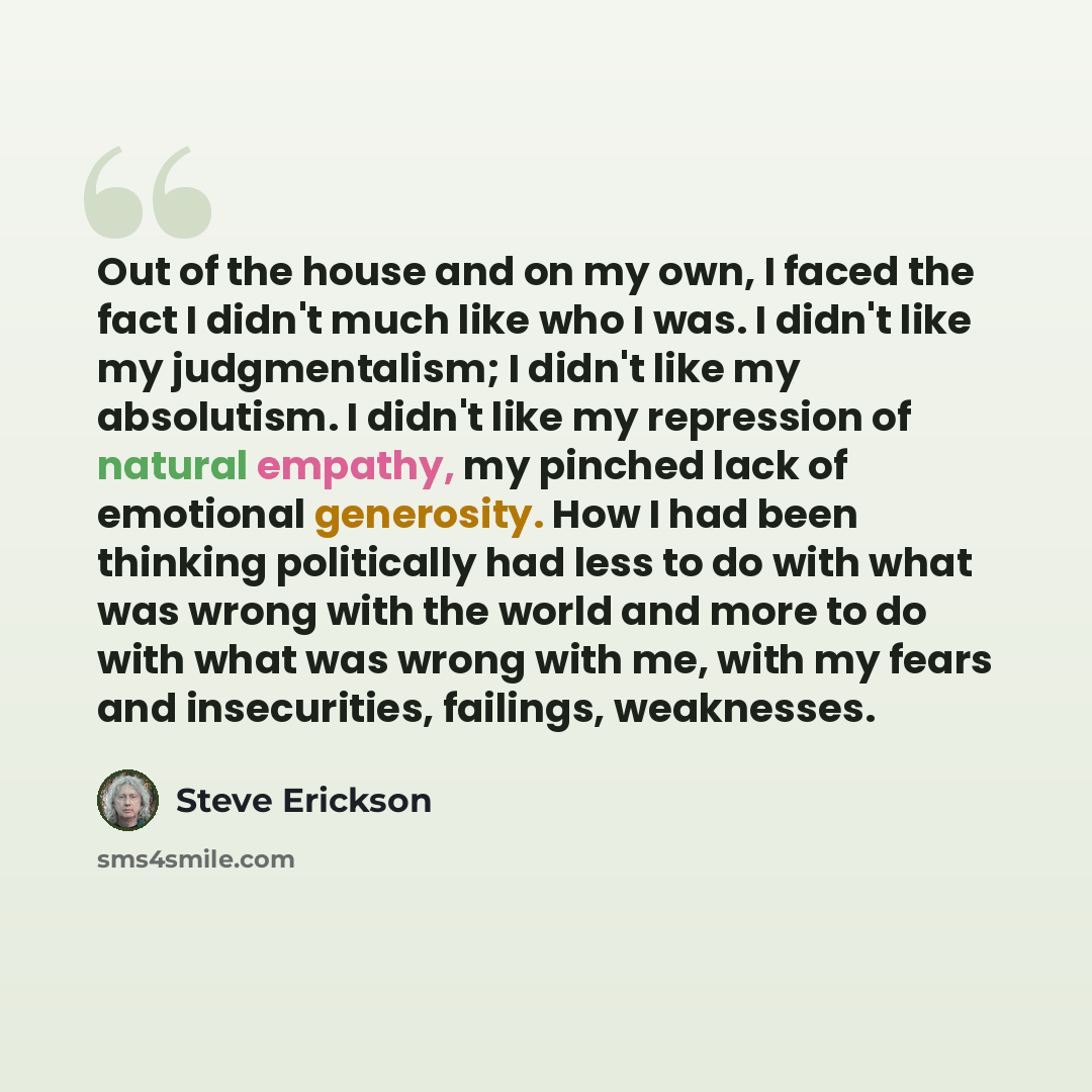 “Out of the house and on my own, I faced the fact I didn't much like who I was. I didn't like my judgmentalism; I didn't like my absolutism. I didn't like my repression of natural empathy, my pinched lack of emotional generosity. How I had been thinking politically had less to do with what was…” quote by Steve Erickson
