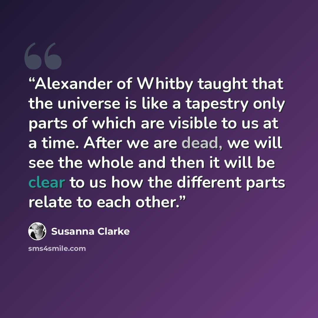 “Alexander of Whitby taught that the universe is like a tapestry only parts of which are visible to us at a time. After we are dead, we will see the whole and then it will be clear to us how the different parts relate to each other.” quote by Susanna Clarke