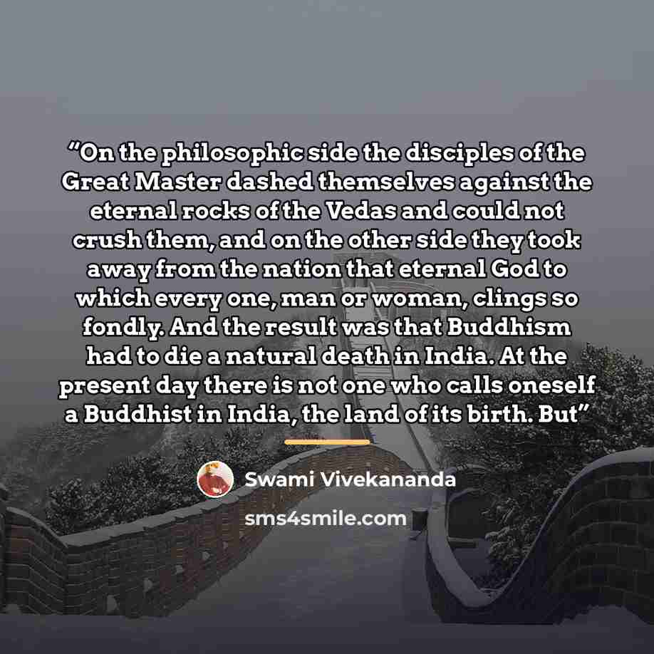 “On the philosophic side the disciples of the Great Master dashed themselves against the eternal rocks of the Vedas and could not crush them, and on the other side they took away from the nation that eternal God to which every one, man or woman, clings so fondly. And the result was that Buddhism…” quote by Swami Vivekananda