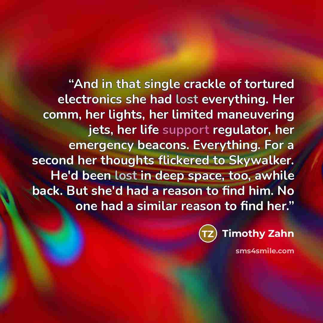 “And in that single crackle of tortured electronics she had lost everything. Her comm, her lights, her limited maneuvering jets, her life support regulator, her emergency beacons. Everything. For a second her thoughts flickered to Skywalker. He'd been lost in deep space, too, awhile back. But she'd…” quote by Timothy Zahn