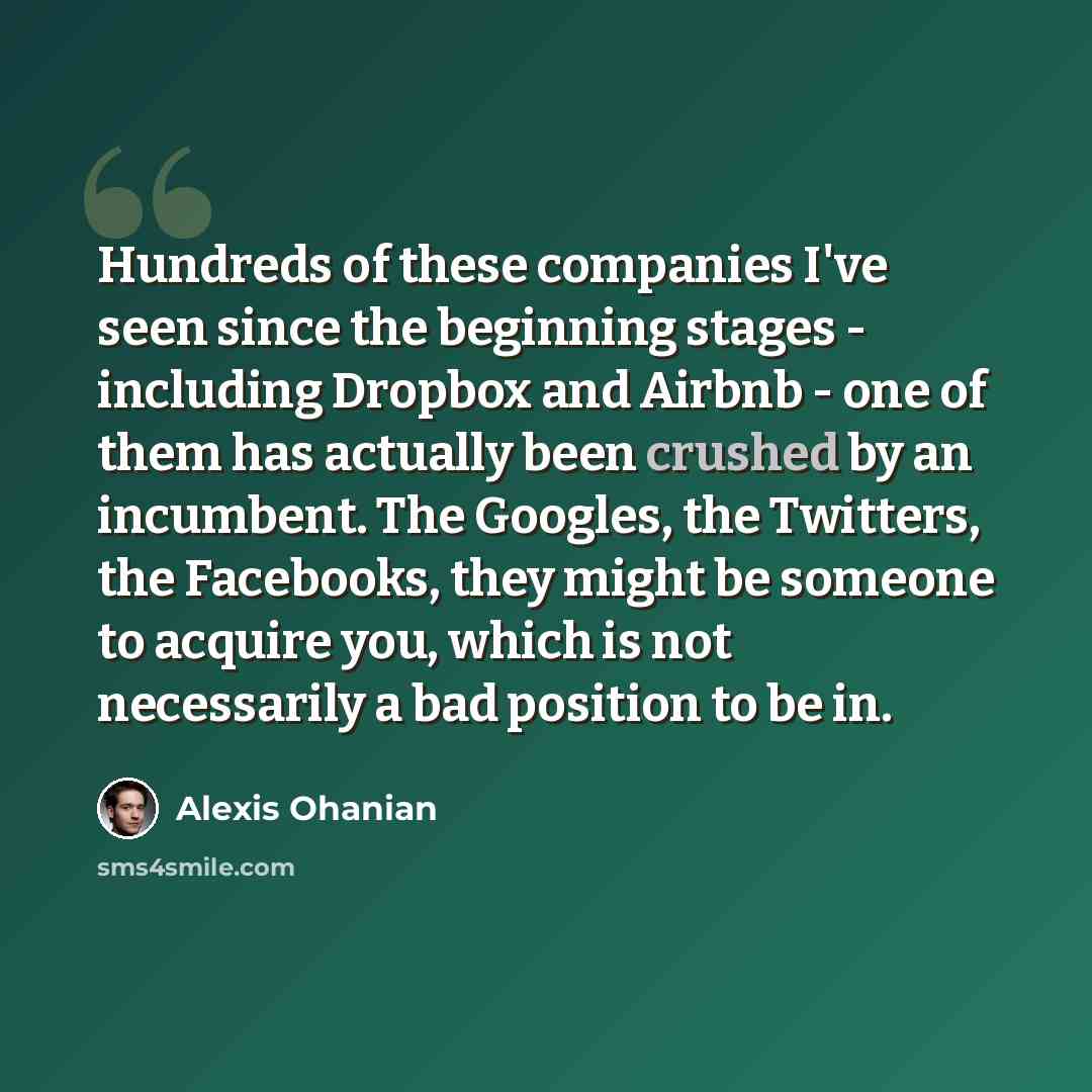 “Hundreds of these companies I've seen since the beginning stages - including Dropbox and Airbnb - one of them has actually been crushed by an incumbent. The Googles, the Twitters, the Facebooks, they might be someone to acquire you, which is not necessarily a bad position to be in.” quote by Alexis Ohanian