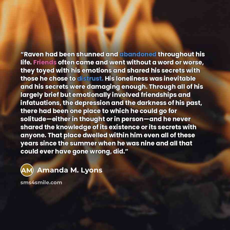 “Raven had been shunned and abandoned throughout his life. Friends often came and went without a word or worse, they toyed with his emotions and shared his secrets with those he chose to distrust. His loneliness was inevitable and his secrets were damaging enough. Through all of his largely brief…” quote by Amanda M. Lyons