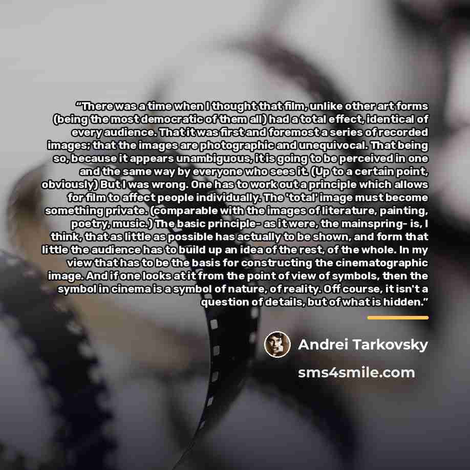 “There was a time when I thought that film, unlike other art forms (being the most democratic of them all) had a total effect, identical of every audience. That it was first and foremost a series of recorded images; that the images are photographic and unequivocal. That being so, because it appears…” quote by Andrei Tarkovsky